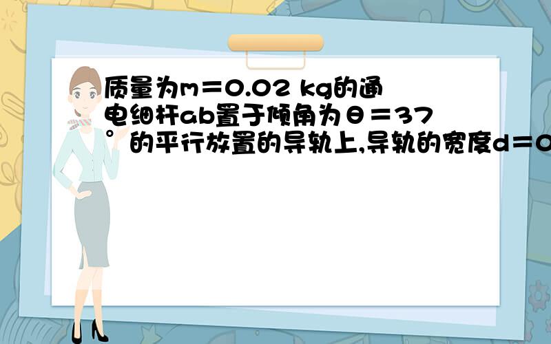 质量为m＝0.02 kg的通电细杆ab置于倾角为θ＝37°的平行放置的导轨上,导轨的宽度d＝0.2 m,杆ab与导轨间的动摩擦因数μ＝0.4,磁感应强度B＝2 T的匀强磁场与导轨平面垂直且方向向下,如图6－1所示