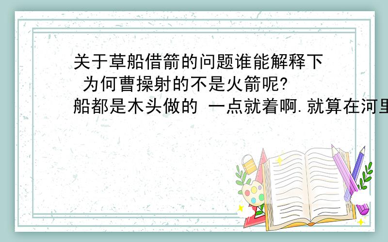 关于草船借箭的问题谁能解释下 为何曹操射的不是火箭呢? 船都是木头做的 一点就着啊.就算在河里也来不及扑救吧.就想以前火烧战船一样 烧诸葛亮的船不好么.