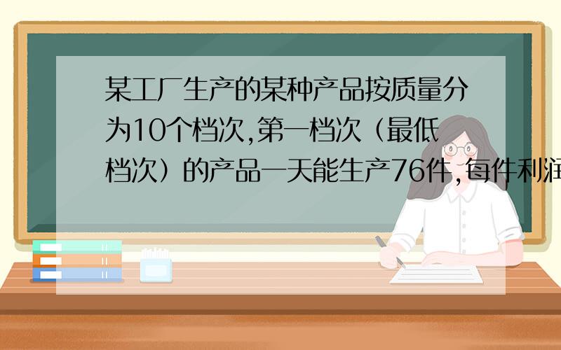 某工厂生产的某种产品按质量分为10个档次,第一档次（最低档次）的产品一天能生产76件,每件利润10元,每挺高一个档次,每件利润增加2元,但一天产量减少4件.   (1)若生产第X档次的产品一天的