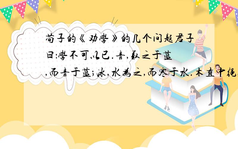 荀子的《劝学》的几个问题君子曰：学不可以已.青,取之于蓝,而青于蓝；冰,水为之,而寒于水.木直中绳,輮（煣）以为轮,其曲中规.虽有（又）槁暴（曝）,不复挺者,輮（煣）使之然也.故木受