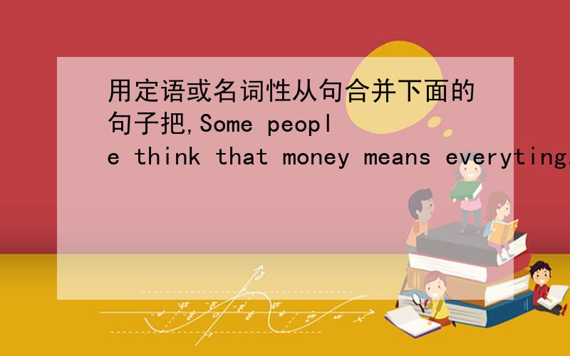 用定语或名词性从句合并下面的句子把,Some people think that money means everyting.They think money can buy everythink in the work