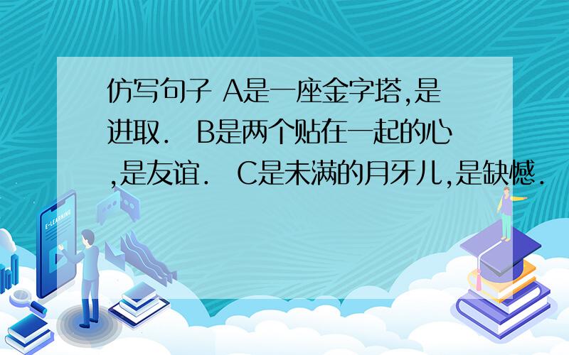 仿写句子 A是一座金字塔,是进取． B是两个贴在一起的心,是友谊． C是未满的月牙儿,是缺憾．