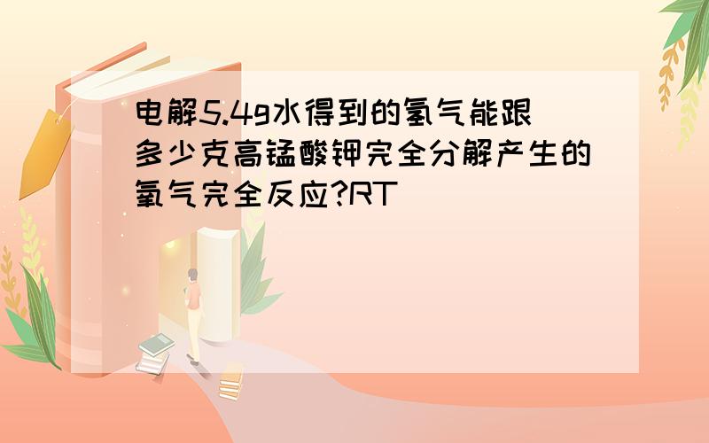 电解5.4g水得到的氢气能跟多少克高锰酸钾完全分解产生的氧气完全反应?RT