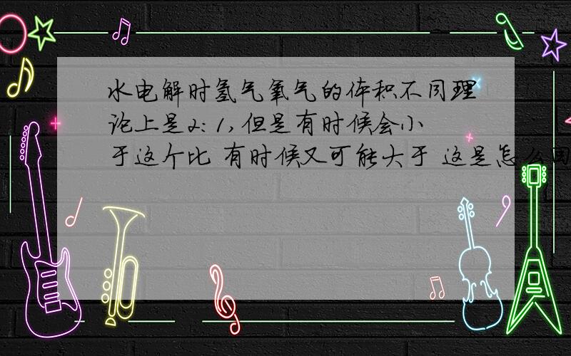 水电解时氢气氧气的体积不同理论上是2：1,但是有时候会小于这个比 有时候又可能大于 这是怎么回事?是有小于或者大于啊