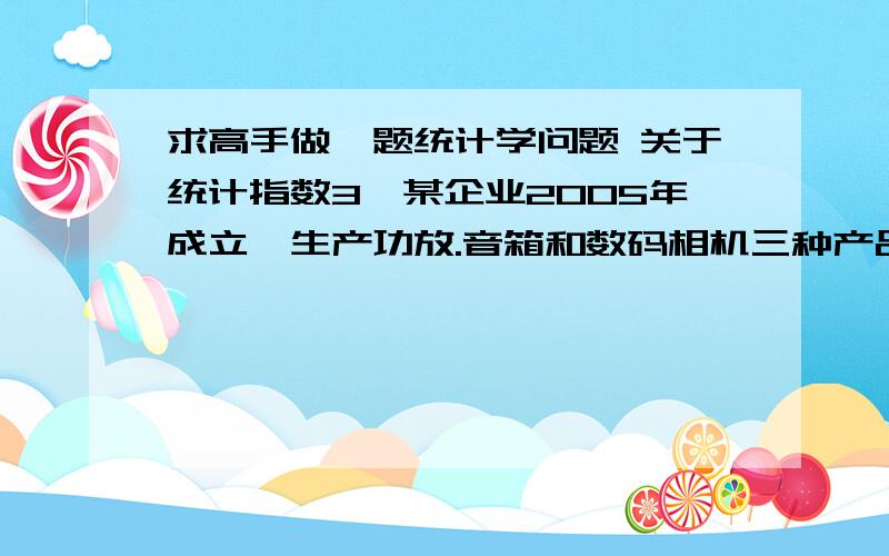 求高手做一题统计学问题 关于统计指数3、某企业2005年成立,生产功放.音箱和数码相机三种产品,由于竞争激烈,2010年三种商品的价格分别比2005年下降了20%.10%和50%,尽管如此,该企业由于管理得