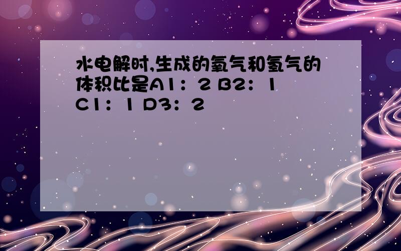 水电解时,生成的氧气和氢气的体积比是A1：2 B2：1 C1：1 D3：2