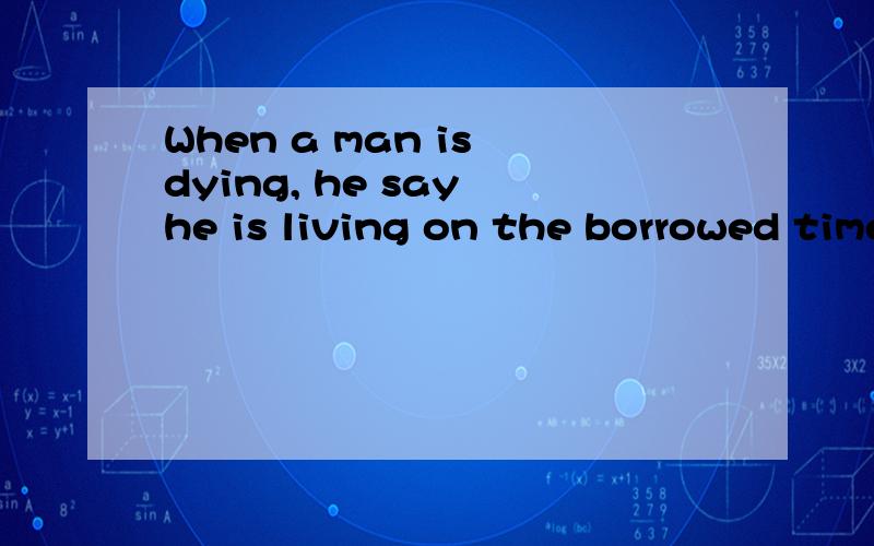 When a man is dying, he say he is living on the borrowed time 意思