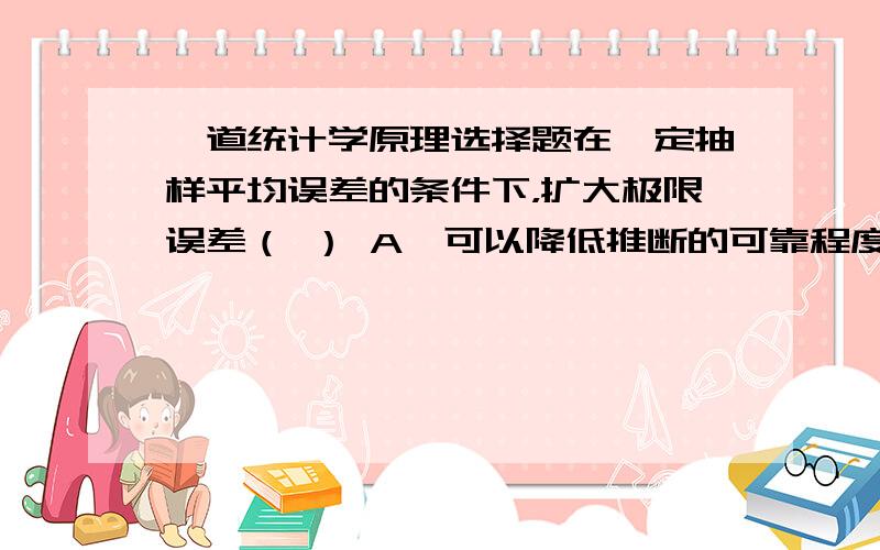 一道统计学原理选择题在一定抽样平均误差的条件下，扩大极限误差（ ） A、可以降低推断的可靠程度 B、可以提高推断的可靠程度 C、得出的结论偏差会更大 D、推断的可靠程度不变