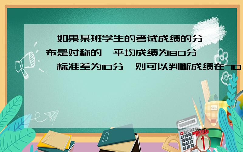 、如果某班学生的考试成绩的分布是对称的,平均成绩为80分,标准差为10分,则可以判断成绩在70～100分之间的比例大约为（ B ）A、95% B、81.5% C、68% D、99%