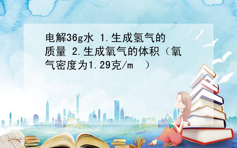 电解36g水 1.生成氢气的质量 2.生成氧气的体积（氧气密度为1.29克/m³）