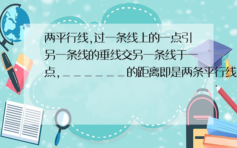 两平行线,过一条线上的一点引另一条线的垂线交另一条线于一点,______的距离即是两条平行线之间的距离如题,答案要速度,在线等,超过20分钟关闭