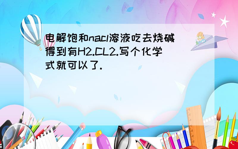 电解饱和nacl溶液吃去烧碱得到有H2.CL2.写个化学式就可以了.