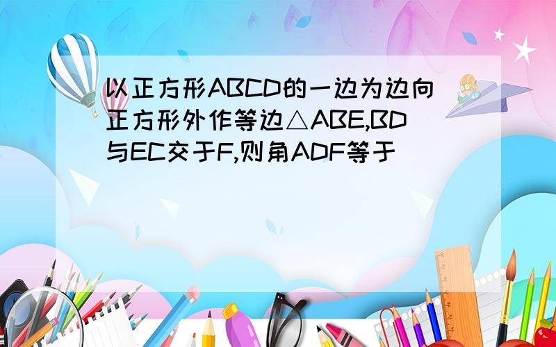 以正方形ABCD的一边为边向正方形外作等边△ABE,BD与EC交于F,则角ADF等于