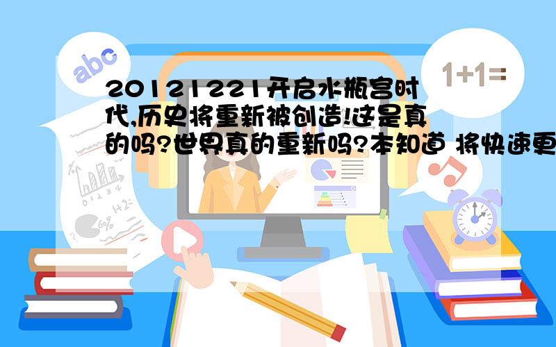 20121221开启水瓶宫时代,历史将重新被创造!这是真的吗?世界真的重新吗?本知道 将快速更新 不要错过~我又提高了5分大家努力