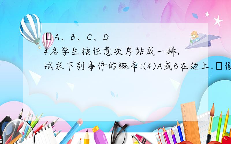 ⑯A、B、C、D4名学生按任意次序站成一排,试求下列事件的概率:(4)A或B在边上.⑮假设有5个条件⑯A、B、C、D4名学生按任意次序站成一排,试求下列事件的概率:(4)A或B在边上.⑮假设有