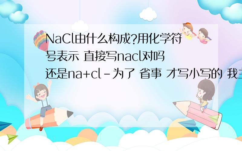 NaCl由什么构成?用化学符号表示 直接写nacl对吗 还是na+cl-为了 省事 才写小写的 我主要问的 是 是写 nacl 还是na+cl- 哪一个？