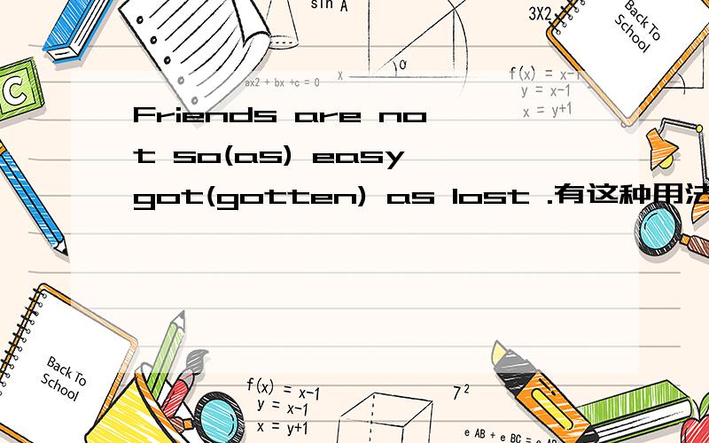 Friends are not so(as) easy got(gotten) as lost .有这种用法吗?有的话请详细讲解.顺便问问,如果把这类句子颠来颠去,你能快速反应过来吗?比如 Money sometimes is not so hard spent as made .Money is not as easy made as