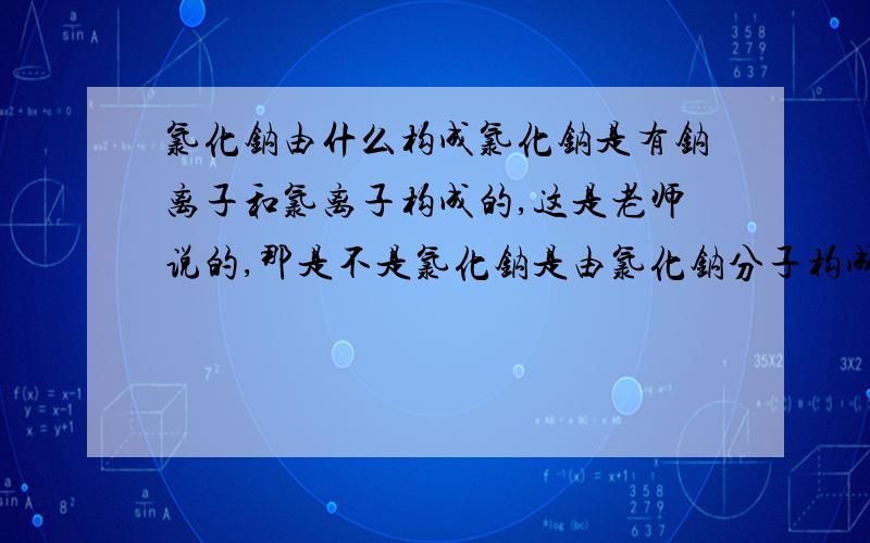 氯化钠由什么构成氯化钠是有钠离子和氯离子构成的,这是老师说的,那是不是氯化钠是由氯化钠分子构成的,氯化钠分子是由钠离子和氯离子构成的?刚刚学化学.