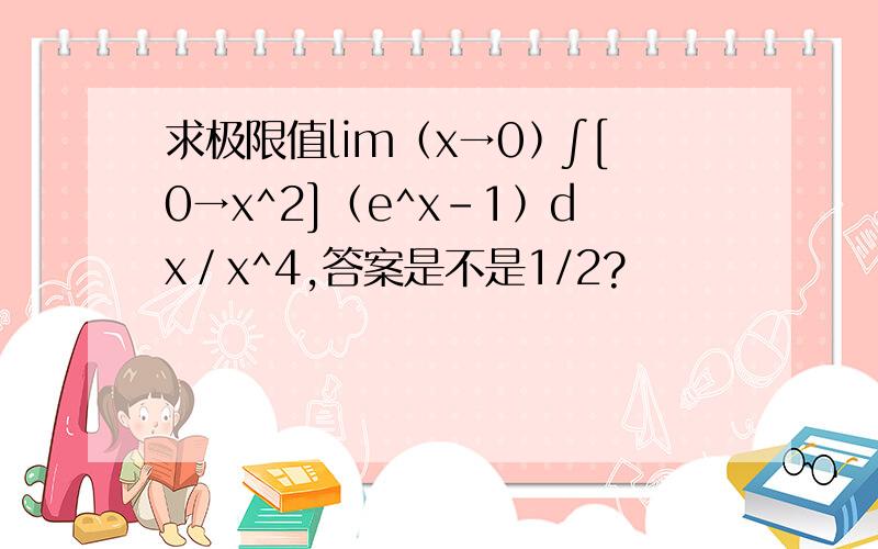 求极限值lim﹙x→0﹚∫[0→x^2]﹙e^x－1﹚dx／x^4,答案是不是1/2?