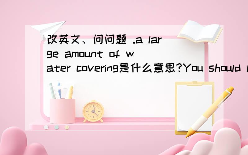 改英文、问问题 .a large amount of water covering是什么意思?You should learn to.yourself .any danger 你应该学会使自己免受任何危险、逗号部分应该填什么?we had to stay at home..the bad weather.由于天气很糟糕、