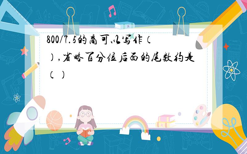 800/7.5的商可以写作（）,省略百分位后面的尾数约是（）