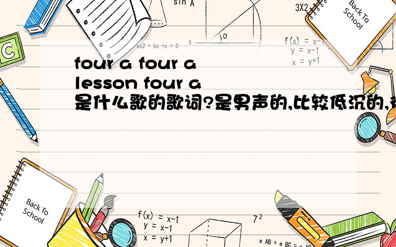 four a four a lesson four a 是什么歌的歌词?是男声的,比较低沉的,很有节奏感的唱腔,印象非常深刻的是那几句“four a ,four a,lesson four a .” 不知道是不是这样写,但是音应该没错.救命啊,我真的很爱