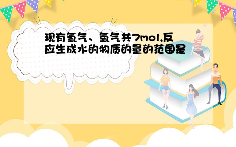 现有氢气、氧气共7mol,反应生成水的物质的量的范围是