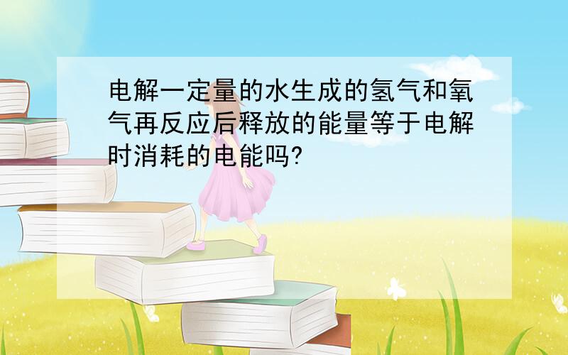 电解一定量的水生成的氢气和氧气再反应后释放的能量等于电解时消耗的电能吗?