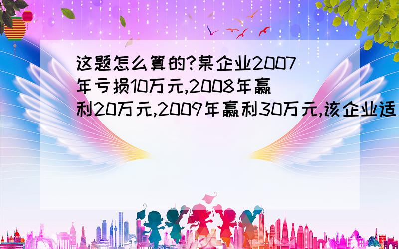 这题怎么算的?某企业2007年亏损10万元,2008年赢利20万元,2009年赢利30万元,该企业适用的企业所得税税某企业2007年亏损10万元,2008年赢利20万元,2009年赢利30万元,该企业适用的企业所得税税率为25%