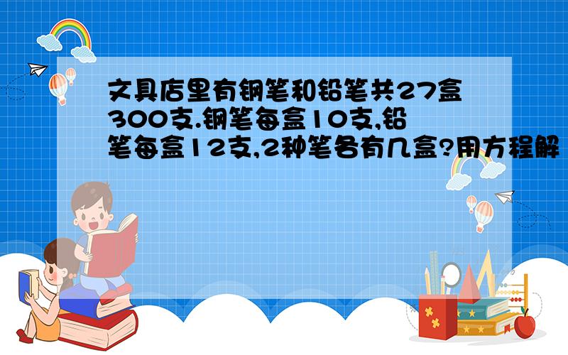 文具店里有钢笔和铅笔共27盒300支.钢笔每盒10支,铅笔每盒12支,2种笔各有几盒?用方程解