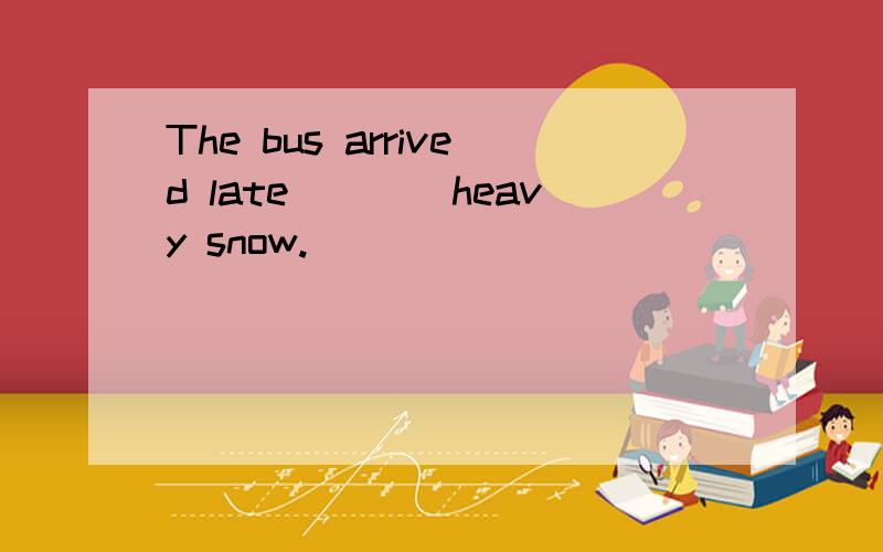 The bus arrived late____heavy snow.