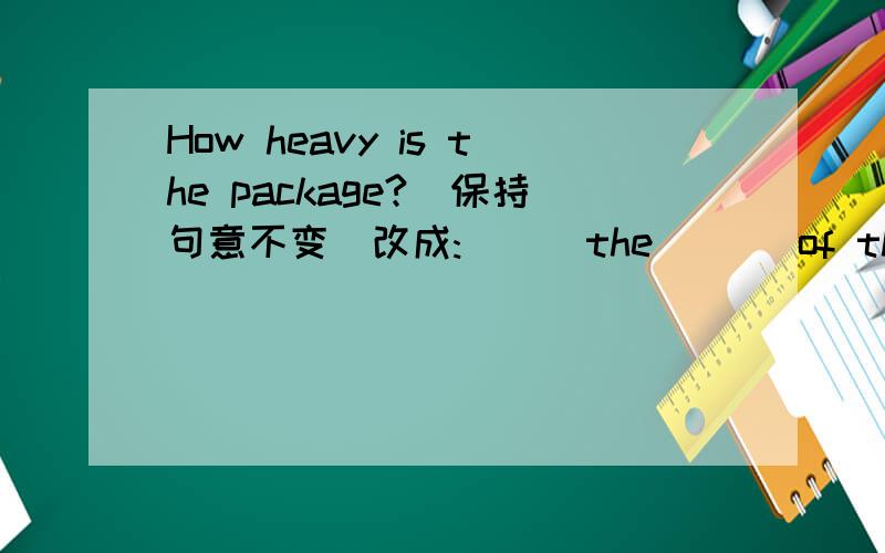 How heavy is the package?(保持句意不变)改成:( ) the ( ) of the package?How much ( ) the package(