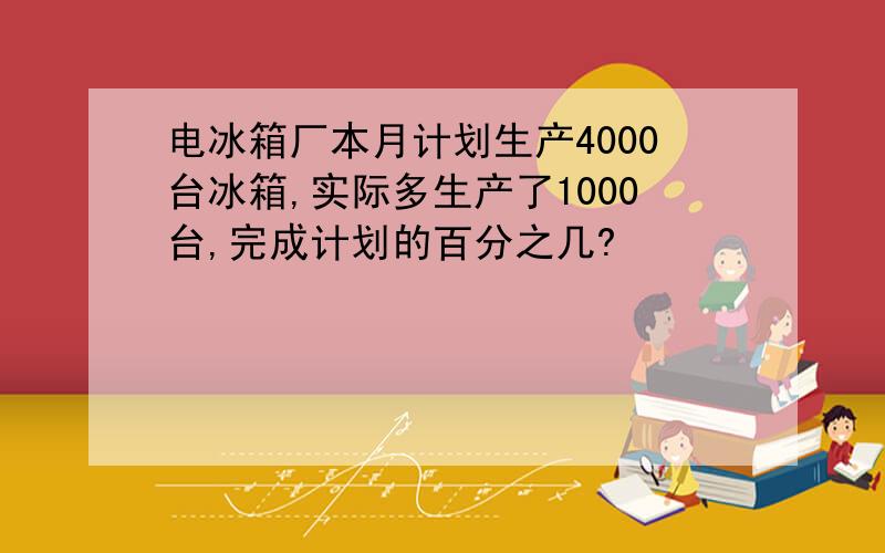 电冰箱厂本月计划生产4000台冰箱,实际多生产了1000台,完成计划的百分之几?