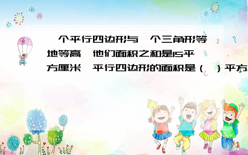 一个平行四边形与一个三角形等地等高,他们面积之和是15平方厘米,平行四边形的面积是（ ）平方厘米三角形的面积是（ ）平方厘米