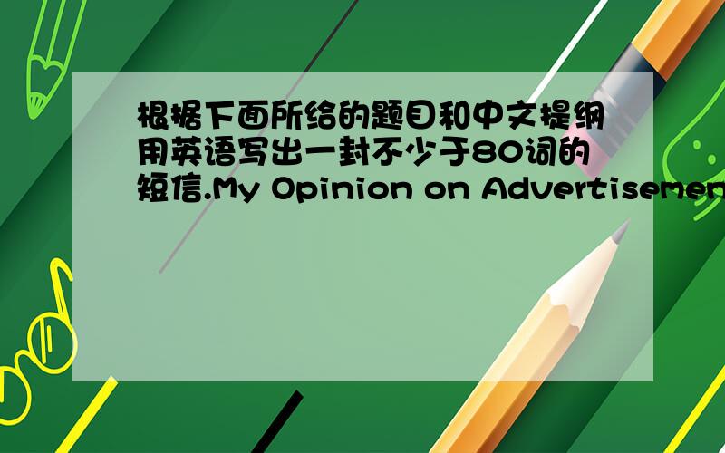 根据下面所给的题目和中文提纲用英语写出一封不少于80词的短信.My Opinion on Advertisement1.广告的好处.2.广告的弊端.3.我的观点.