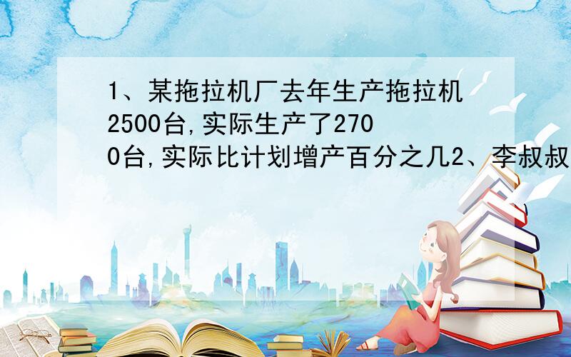 1、某拖拉机厂去年生产拖拉机2500台,实际生产了2700台,实际比计划增产百分之几2、李叔叔今年存入银行10万元,定期三年,年利率百分之2.7,三年后到期扣除利息税,得到的利息能买一台6000元的彩