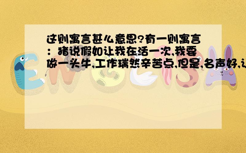 这则寓言甚么意思?有一则寓言：猪说假如让我在活一次,我要做一头牛,工作瑞然辛苦点,但是,名声好,让人爱怜,牛说假如让我再活一次,我要做一头猪,吃罢睡,睡罢吃,不出力,不流汗,活的赛神仙