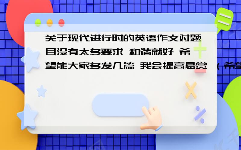 关于现代进行时的英语作文对题目没有太多要求 和谐就好 希望能大家多发几篇 我会提高悬赏 （希望能够带翻译）