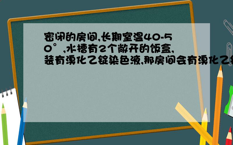 密闭的房间,长期室温40-50°,水槽有2个敞开的饭盒,装有溴化乙锭染色液,那房间会有溴化乙锭气体吗谁有权威的证据来说明下溴化乙锭的挥发性，