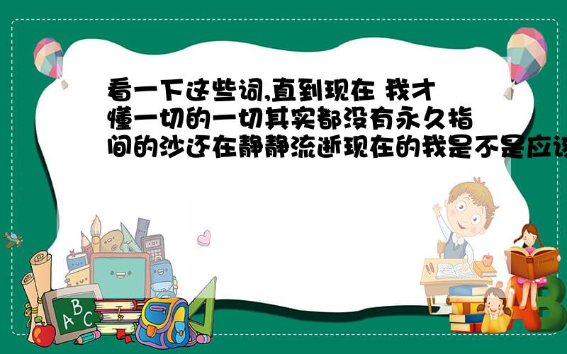 看一下这些词,直到现在 我才懂一切的一切其实都没有永久指间的沙还在静静流逝现在的我是不是应该哭泣风在吹 雨在下心在痛 泪在流是不是我应该示弱?还是我不应该坚强?你说 我说 你没