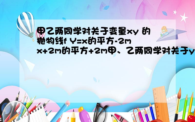 甲乙两同学对关于变量xy 的抛物线f Y=x的平方-2mx+2m的平方+2m甲、乙两同学对关于y、x的抛物线f：y=x2-2mx+2m2+2m进行探讨交流时,各得出一个结论．甲同学：当抛物线f经过原点时,顶点在第三象限