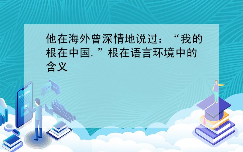 他在海外曾深情地说过：“我的根在中国.”根在语言环境中的含义