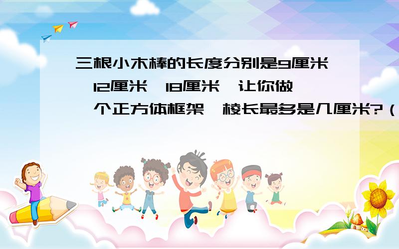 三根小木棒的长度分别是9厘米、12厘米、18厘米,让你做一个正方体框架,棱长最多是几厘米?（取整厘米数）