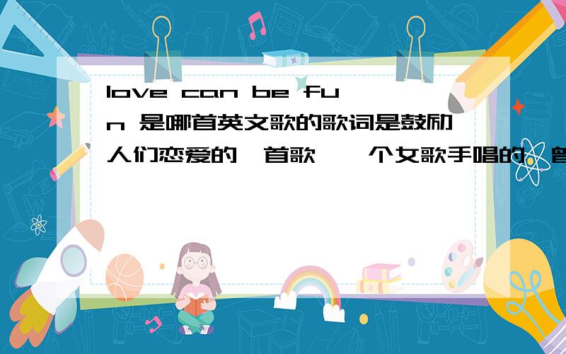 love can be fun 是哪首英文歌的歌词是鼓励人们恋爱的一首歌,一个女歌手唱的,曾经是在《李洋疯狂英语》中听过的.呵,谢谢大家了.^_^