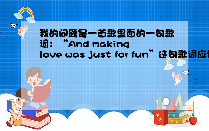 我的问题是一首歌里面的一句歌词：“And making love was just for fun”这句歌词应该如何翻译?难道只能翻译成做爱吗?下面是歌词原文When I was youngI never needed anyoneAnd making love was just for funThose days a