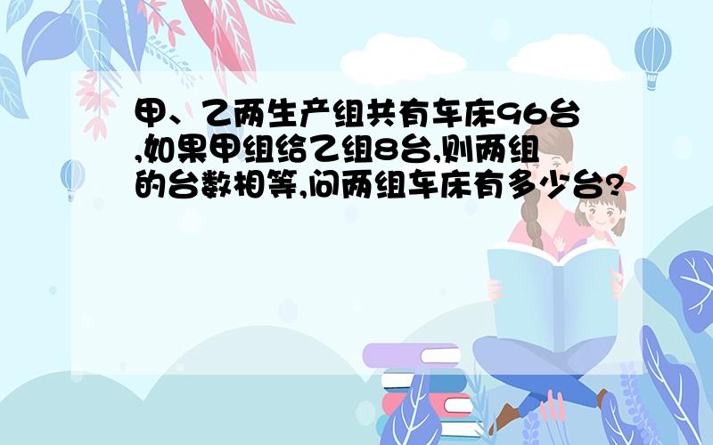 甲、乙两生产组共有车床96台,如果甲组给乙组8台,则两组的台数相等,问两组车床有多少台?