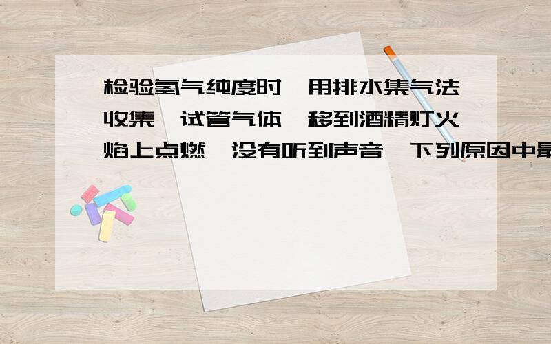 检验氢气纯度时,用排水集气法收集一试管气体,移到酒精灯火焰上点燃,没有听到声音,下列原因中最不可能的是（　　）A．氢气已经纯净B．点燃时,试管口离火焰太远C．移动试管过程中漏气D