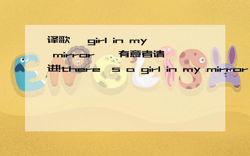 译歌 《girl in my mirror 》 有意者请进!there's a girl in my mirror i wonder who she is sometimes i think i know her sometimes i really wish i did but there's a story in her eyes lullabies and goodbyes when she's lookin' back at me i can tell