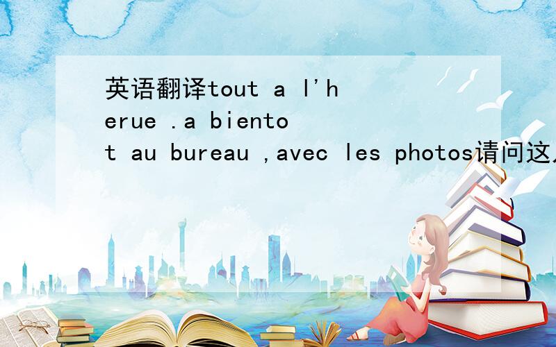 英语翻译tout a l'herue .a bientot au bureau ,avec les photos请问这几句都怎么翻译呢,