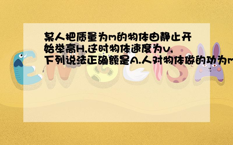 某人把质量为m的物体由静止开始举高H,这时物体速度为v,下列说法正确额是A.人对物体做的功为mgh+mv^2/2B.物体克服重力做的功为mgHC,合外力对物体做的功为mv^2/2D.合外力对物体做的功为mgh+mv^2/2